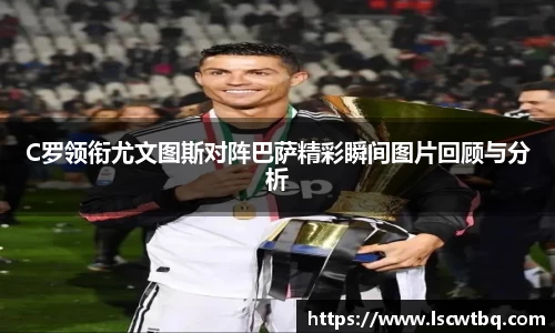 C罗领衔尤文图斯对阵巴萨精彩瞬间图片回顾与分析
